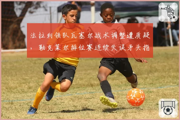 法拉利领队瓦塞尔战术调整遭质疑，勒克莱尔排位赛连续失误矛头指向管理层