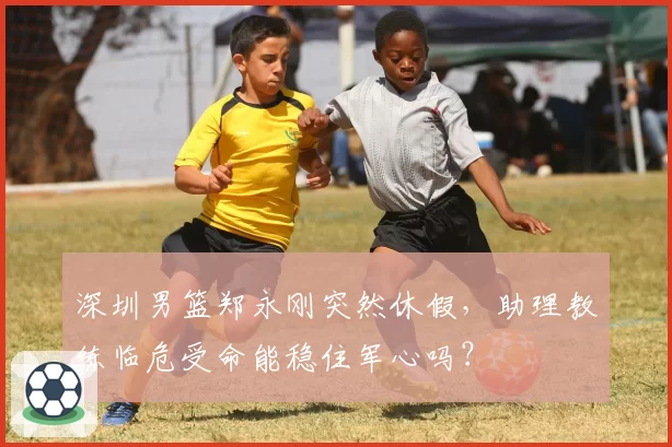 深圳男篮郑永刚突然休假，助理教练临危受命能稳住军心吗？
