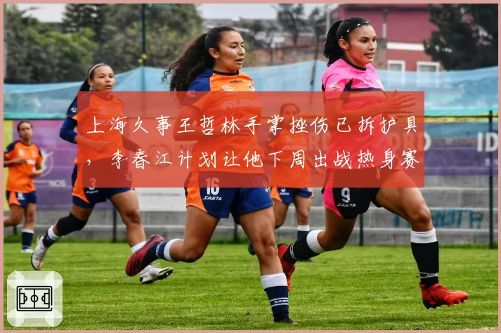 上海久事王哲林手掌挫伤已拆护具，李春江计划让他下周出战热身赛测试状态