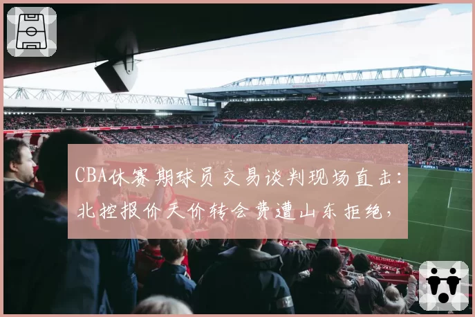 CBA休赛期球员交易谈判现场直击：北控报价天价转会费遭山东拒绝，双方谈判桌上互放狠话视频流出