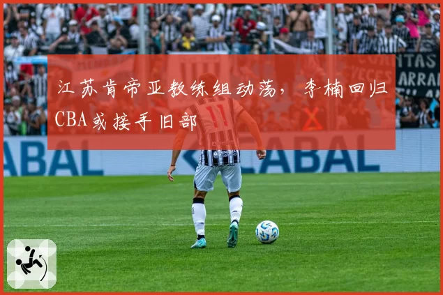 江苏肯帝亚教练组动荡，李楠回归CBA或接手旧部