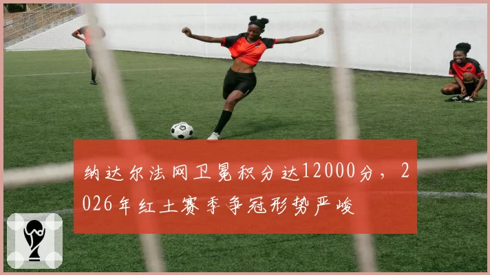 纳达尔法网卫冕积分达12000分，2026年红土赛季争冠形势严峻