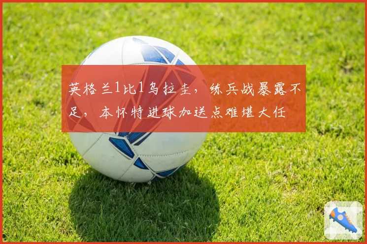 英格兰1比1乌拉圭,练兵战暴露不足,本怀特进球加送点难堪大任