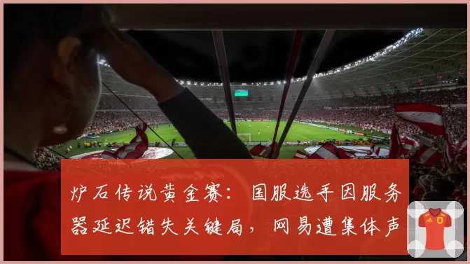 炉石传说黄金赛：国服选手因服务器延迟错失关键局，网易遭集体声讨