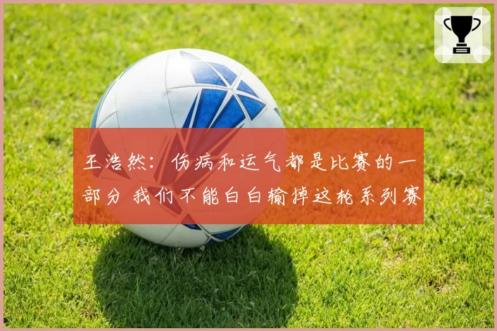 王浩然：伤病和运气都是比赛的一部分 我们不能白白输掉这轮系列赛