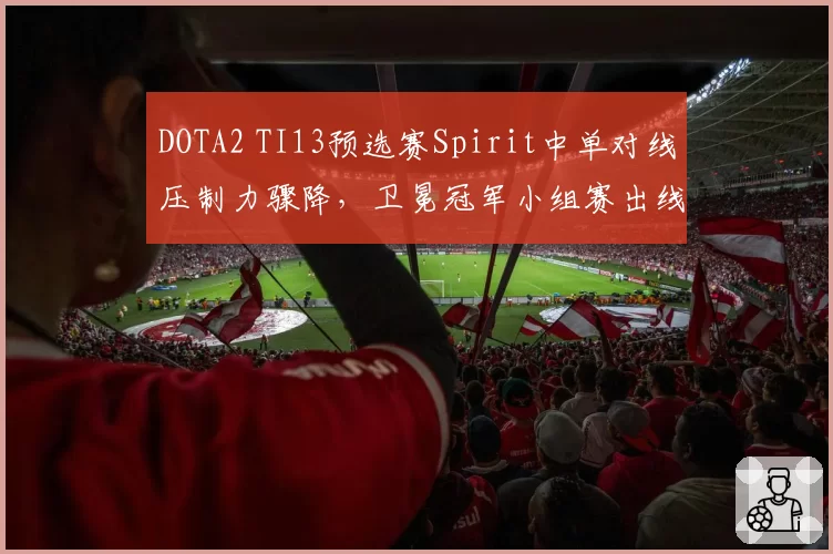 DOTA2 TI13预选赛Spirit中单对线压制力骤降，卫冕冠军小组赛出线存隐忧