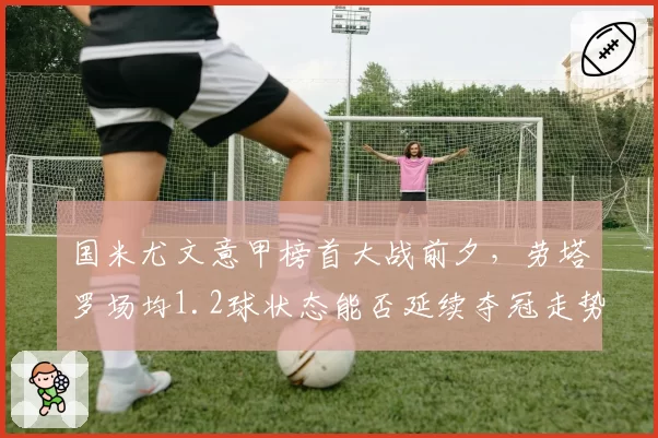 国米尤文意甲榜首大战前夕，劳塔罗场均1.2球状态能否延续夺冠走势？