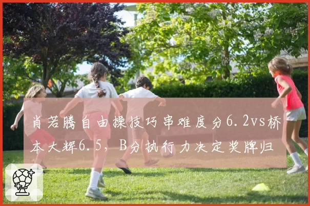 肖若腾自由操技巧串难度分6.2vs桥本大辉6.5，B分执行力决定奖牌归属