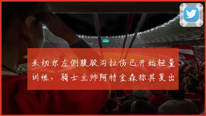 米切尔左侧腹股沟拉伤已开始轻量训练，骑士主帅阿特金森称其复出尚无具体时间