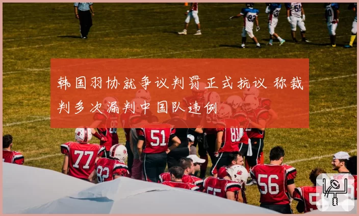 韩国羽协就争议判罚正式抗议 称裁判多次漏判中国队违例