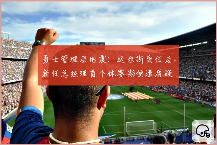 勇士管理层地震：迈尔斯离任后，新任总经理首个休赛期便遭质疑