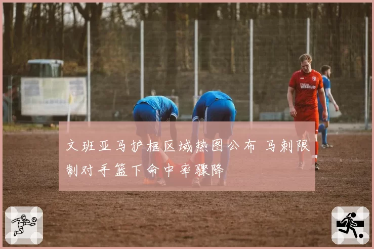 文班亚马护框区域热图公布 马刺限制对手篮下命中率骤降