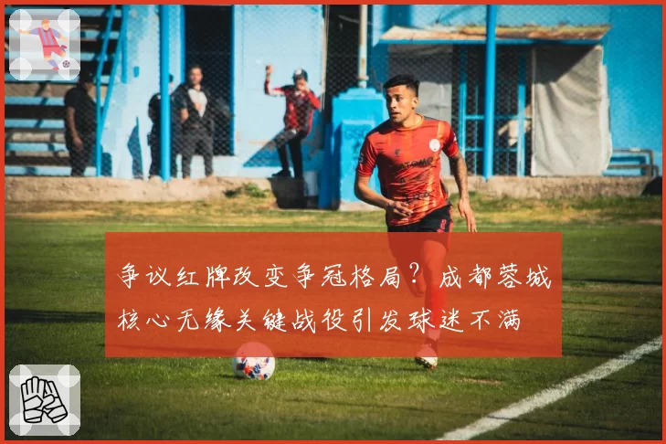争议红牌改变争冠格局?成都蓉城核心无缘关键战役引发球迷不满