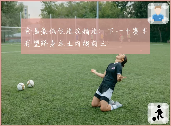 余嘉豪低位进攻精进：下一个赛季有望跻身本土内线前三