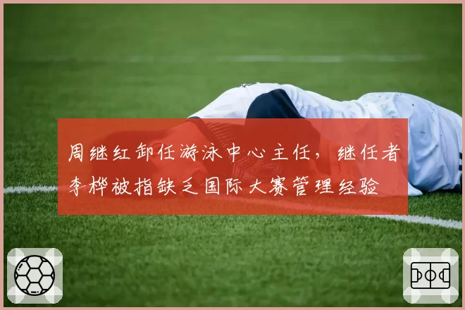 周继红卸任游泳中心主任，继任者李桦被指缺乏国际大赛管理经验