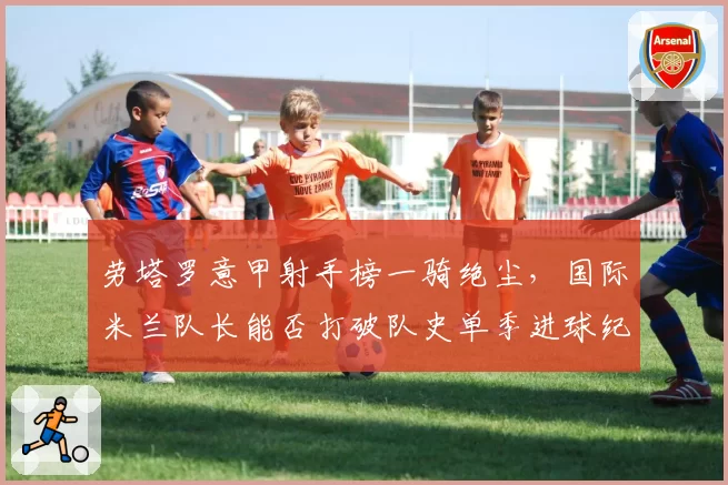 劳塔罗意甲射手榜一骑绝尘,国际米兰队长能否打破队史单季进球纪录?