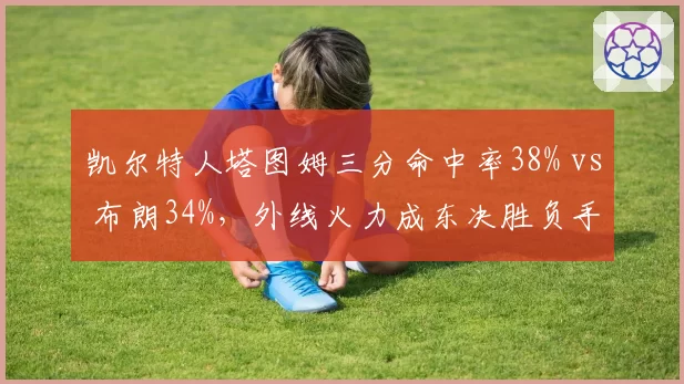 凯尔特人塔图姆三分命中率38% vs 布朗34%，外线火力成东决胜负手