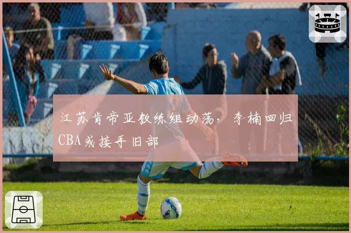 江苏肯帝亚教练组动荡,李楠回归CBA或接手旧部