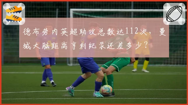 德布劳内英超助攻总数达112次，曼城大脑距离亨利纪录还差多少？