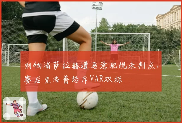 利物浦萨拉赫遭恶意犯规未判点，赛后克洛普怒斥VAR双标