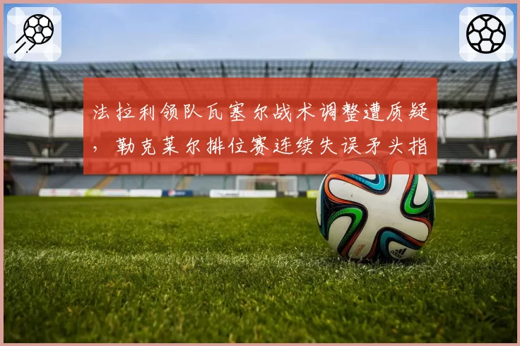 法拉利领队瓦塞尔战术调整遭质疑，勒克莱尔排位赛连续失误矛头指向管理层