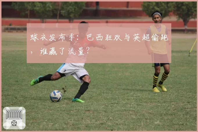 球衣发布季：巴西狂欢与英超偷跑，谁赢了流量？