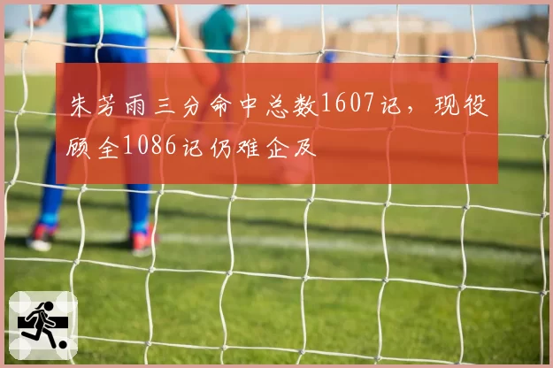 朱芳雨三分命中总数1607记，现役顾全1086记仍难企及