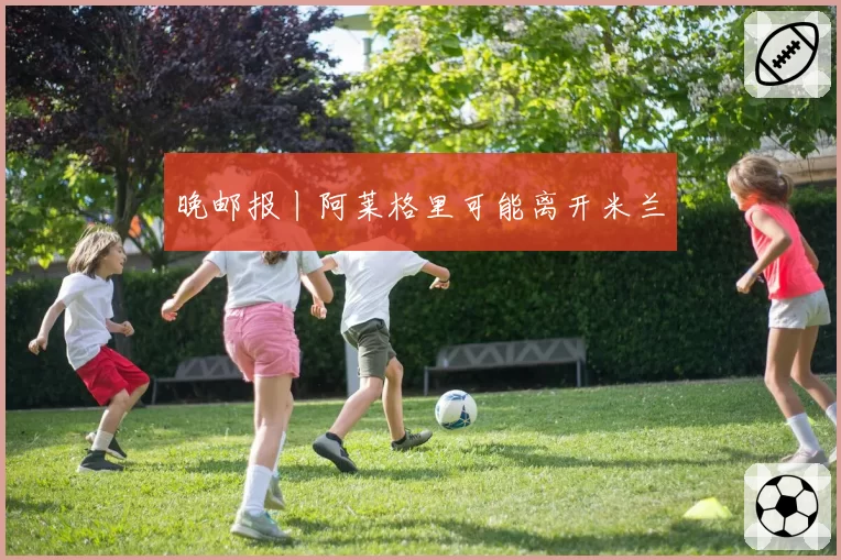 晚邮报丨阿莱格里可能离开米兰