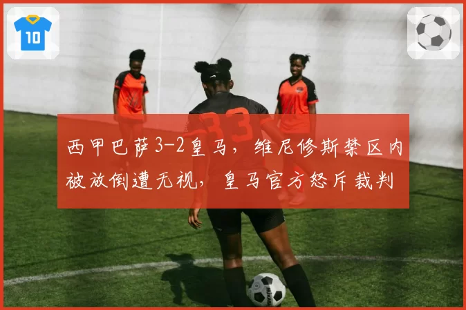 西甲巴萨3-2皇马，维尼修斯禁区内被放倒遭无视，皇马官方怒斥裁判