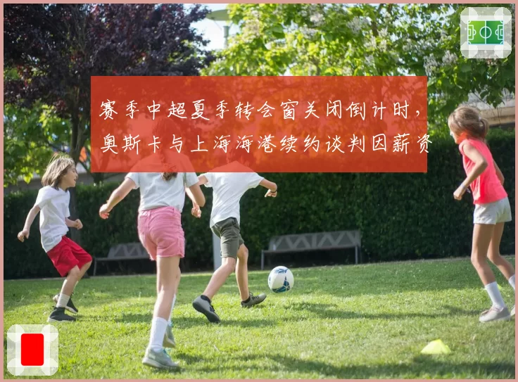 赛季中超夏季转会窗关闭倒计时，奥斯卡与上海海港续约谈判因薪资结构僵局陷停滞