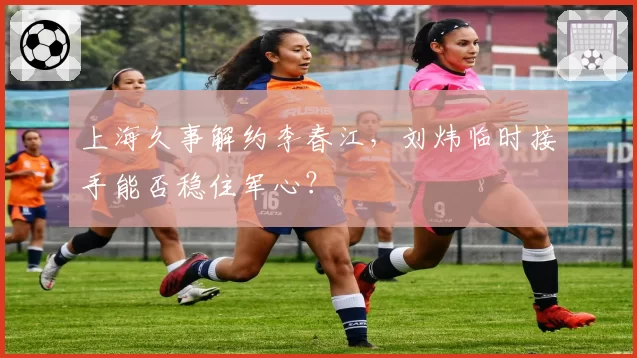 上海久事解约李春江，刘炜临时接手能否稳住军心？