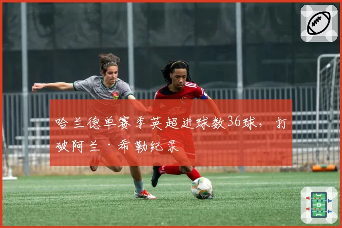 哈兰德单赛季英超进球数36球,打破阿兰·希勒纪录