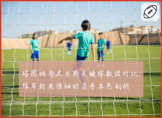 塔图姆与皮尔斯关键球数据对比:绿军新老领袖的杀手本色剖析