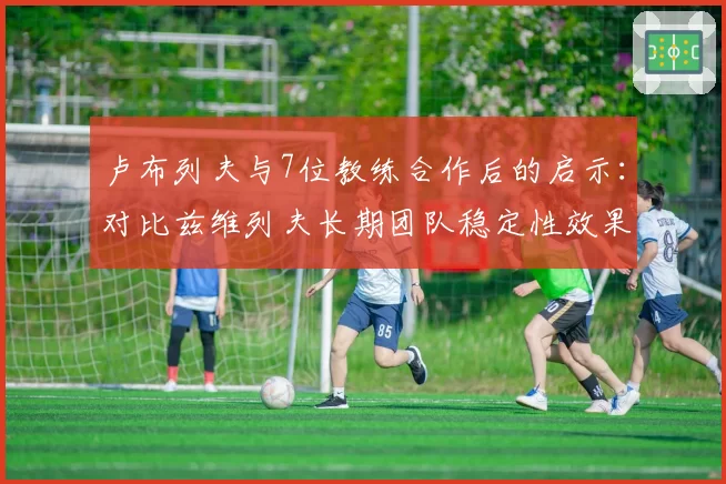 卢布列夫与7位教练合作后的启示:对比兹维列夫长期团队稳定性效果