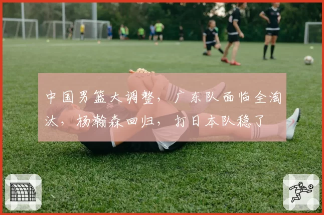 中国男篮大调整,广东队面临全淘汰,杨瀚森回归,打日本队稳了