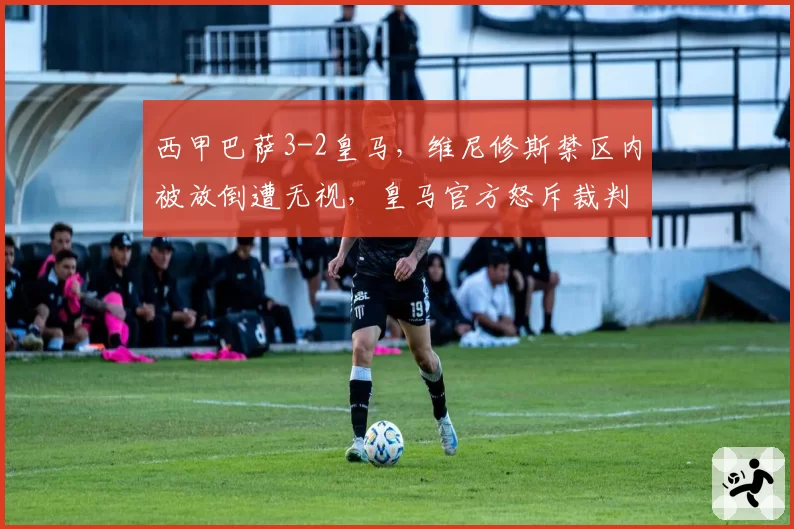 西甲巴萨3-2皇马，维尼修斯禁区内被放倒遭无视，皇马官方怒斥裁判