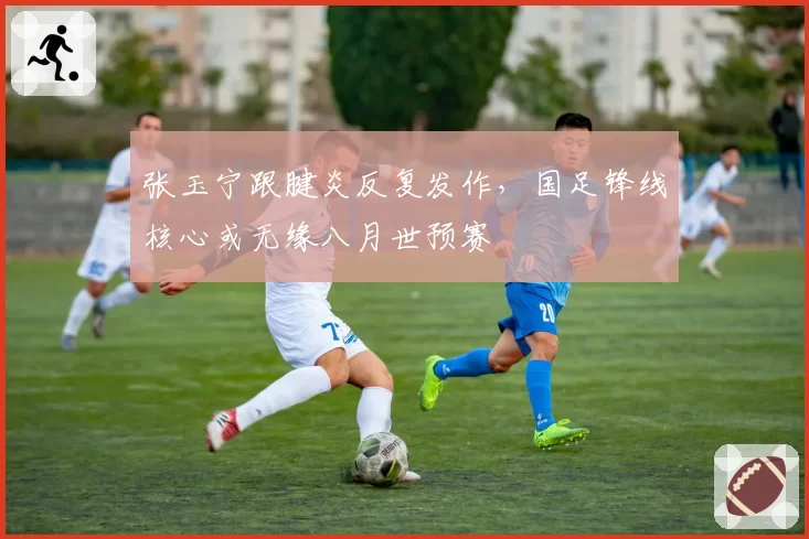 张玉宁跟腱炎反复发作，国足锋线核心或无缘八月世预赛