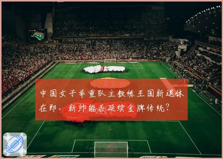 中国女子举重队主教练王国新退休在即，新帅能否延续金牌传统？