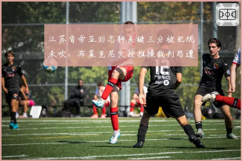 江苏肯帝亚刘志轩关键三分被犯规未吹,布莱克尼失控推搡裁判恐遭CBA重罚