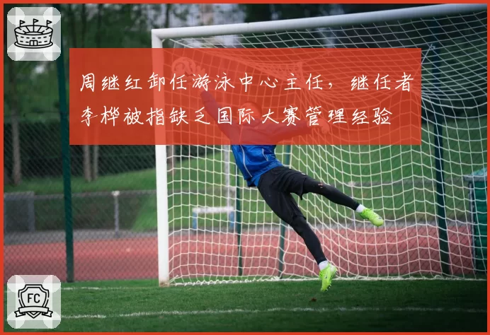 周继红卸任游泳中心主任，继任者李桦被指缺乏国际大赛管理经验