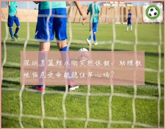 深圳男篮郑永刚突然休假，助理教练临危受命能稳住军心吗？