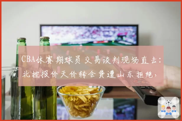 CBA休赛期球员交易谈判现场直击：北控报价天价转会费遭山东拒绝，双方谈判桌上互放狠话视频流出