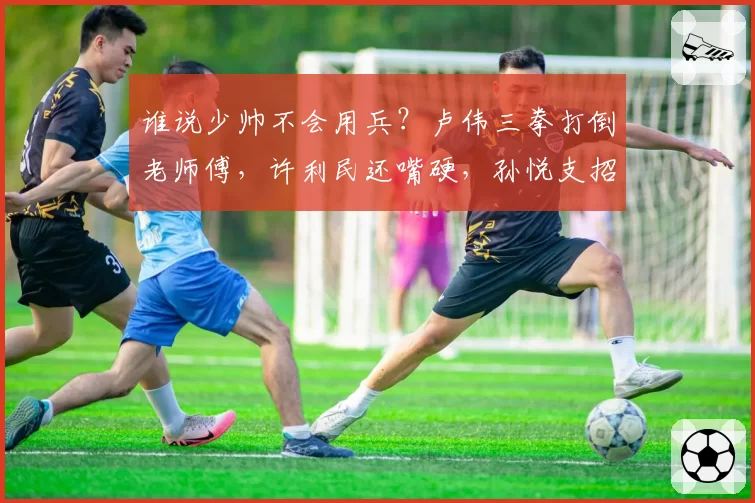 谁说少帅不会用兵？卢伟三拳打倒老师傅，许利民还嘴硬，孙悦支招