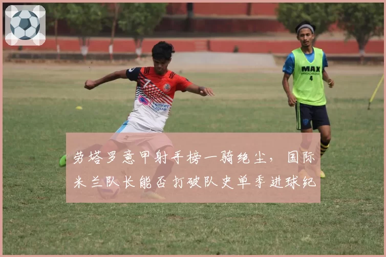 劳塔罗意甲射手榜一骑绝尘，国际米兰队长能否打破队史单季进球纪录？