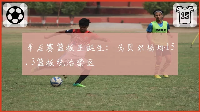 季后赛篮板王诞生:戈贝尔场均15.3篮板统治禁区
