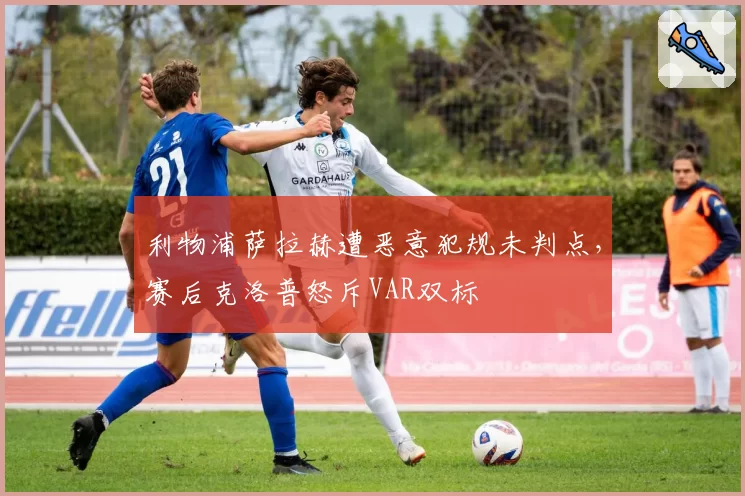 利物浦萨拉赫遭恶意犯规未判点，赛后克洛普怒斥VAR双标