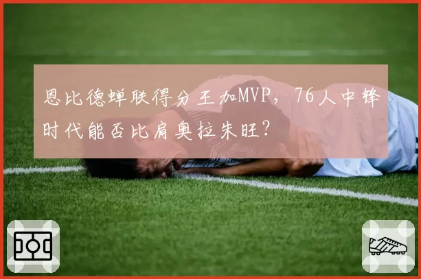 恩比德蝉联得分王加MVP，76人中锋时代能否比肩奥拉朱旺？