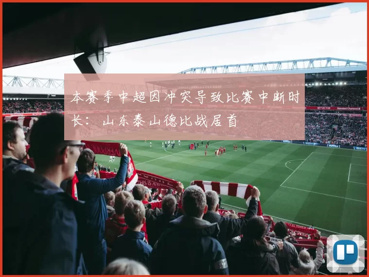 本赛季中超因冲突导致比赛中断时长：山东泰山德比战居首