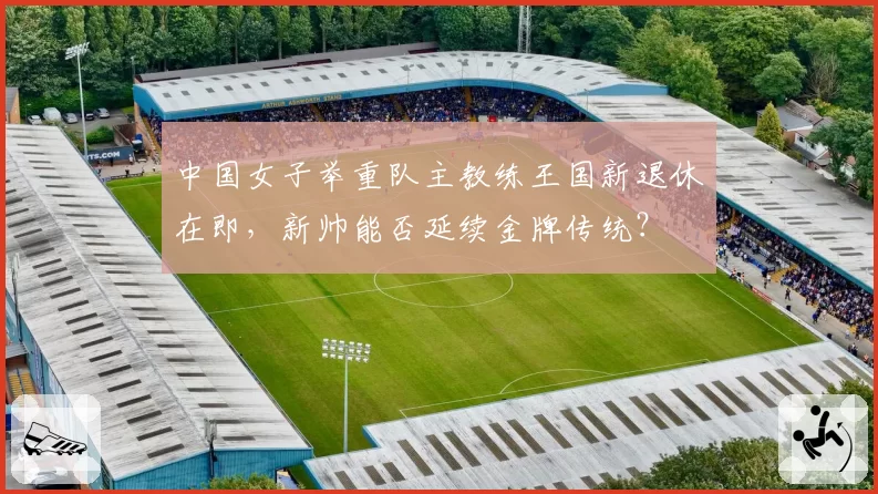 中国女子举重队主教练王国新退休在即，新帅能否延续金牌传统？