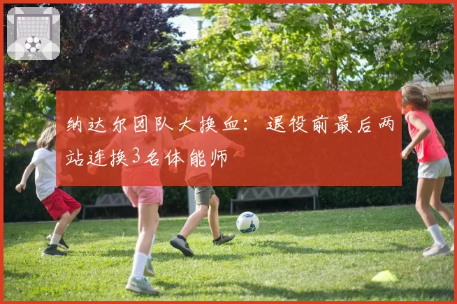 纳达尔团队大换血：退役前最后两站连换3名体能师